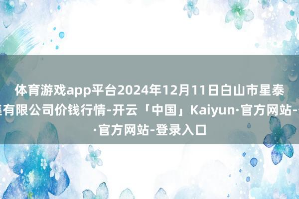 体育游戏app平台2024年12月11日白山市星泰批发市集有限公司价钱行情-开云「中国」Kaiyun·官方网站-登录入口