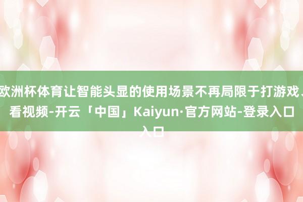 欧洲杯体育让智能头显的使用场景不再局限于打游戏、看视频-开云「中国」Kaiyun·官方网站-登录入口