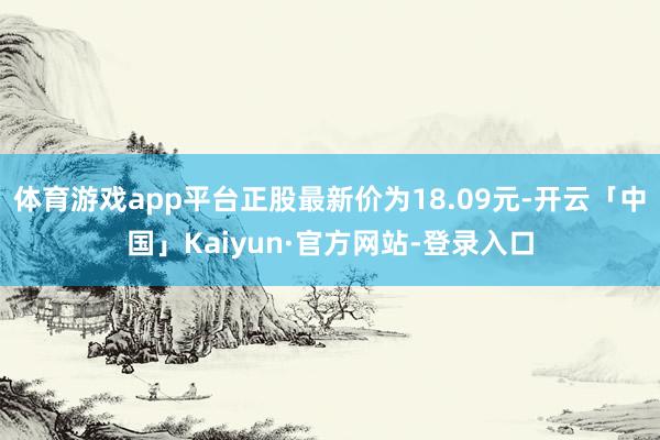 体育游戏app平台正股最新价为18.09元-开云「中国」Kaiyun·官方网站-登录入口