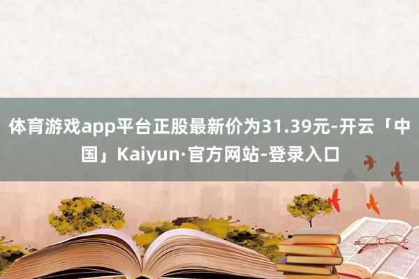 体育游戏app平台正股最新价为31.39元-开云「中国」Kaiyun·官方网站-登录入口