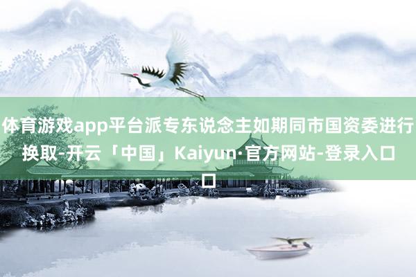 体育游戏app平台派专东说念主如期同市国资委进行换取-开云「中国」Kaiyun·官方网站-登录入口