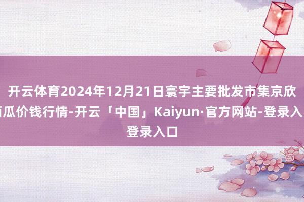 开云体育2024年12月21日寰宇主要批发市集京欣西瓜价钱行情-开云「中国」Kaiyun·官方网站-登录入口
