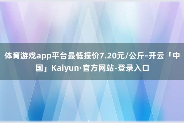体育游戏app平台最低报价7.20元/公斤-开云「中国」Kaiyun·官方网站-登录入口