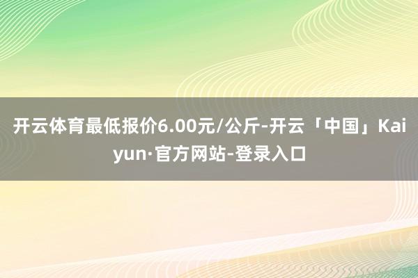 开云体育最低报价6.00元/公斤-开云「中国」Kaiyun·官方网站-登录入口