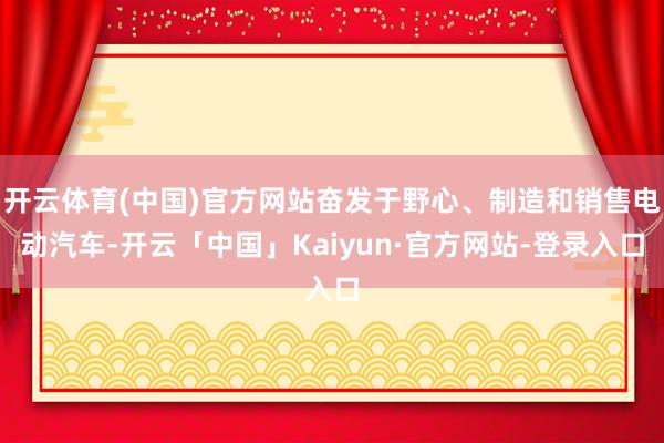 开云体育(中国)官方网站奋发于野心、制造和销售电动汽车-开云「中国」Kaiyun·官方网站-登录入口
