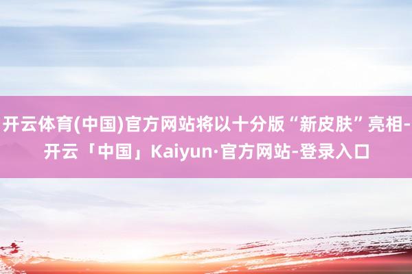 开云体育(中国)官方网站将以十分版“新皮肤”亮相-开云「中国」Kaiyun·官方网站-登录入口