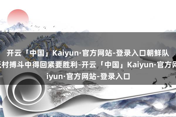 开云「中国」Kaiyun·官方网站-登录入口朝鲜队伍在普列霍沃村搏斗中得回紧要胜利-开云「中国」Kaiyun·官方网站-登录入口