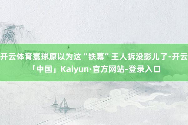 开云体育寰球原以为这“铁幕”王人拆没影儿了-开云「中国」Kaiyun·官方网站-登录入口