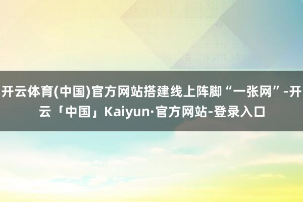 开云体育(中国)官方网站搭建线上阵脚“一张网”-开云「中国」Kaiyun·官方网站-登录入口