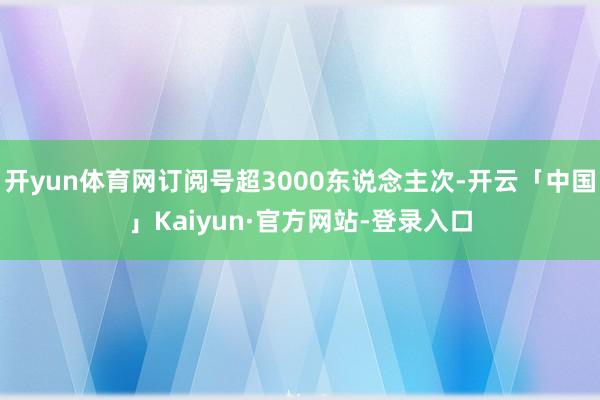 开yun体育网订阅号超3000东说念主次-开云「中国」Kaiyun·官方网站-登录入口