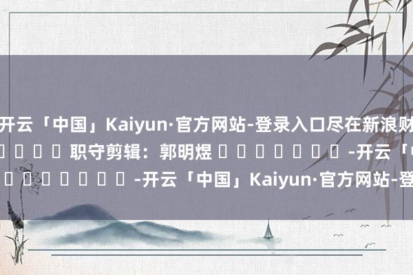 开云「中国」Kaiyun·官方网站-登录入口尽在新浪财经APP            						职守剪辑：郭明煜 							-开云「中国」Kaiyun·官方网站-登录入口