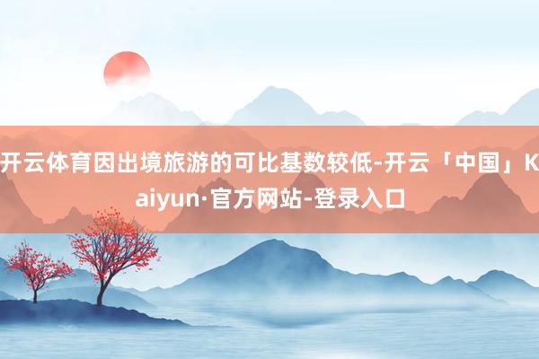 开云体育因出境旅游的可比基数较低-开云「中国」Kaiyun·官方网站-登录入口