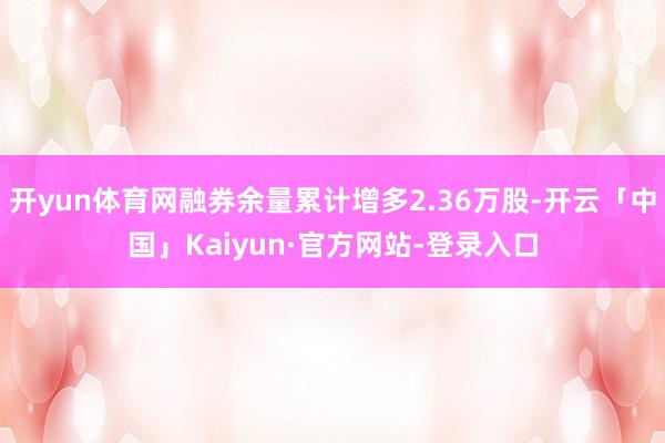 开yun体育网融券余量累计增多2.36万股-开云「中国」Kaiyun·官方网站-登录入口