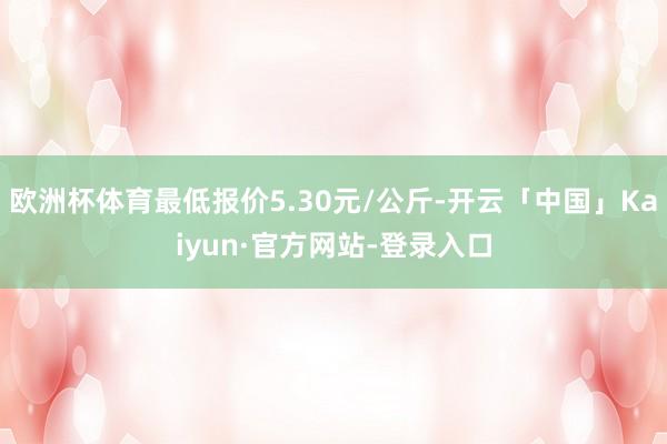欧洲杯体育最低报价5.30元/公斤-开云「中国」Kaiyun·官方网站-登录入口