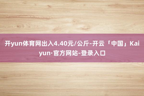 开yun体育网出入4.40元/公斤-开云「中国」Kaiyun·官方网站-登录入口