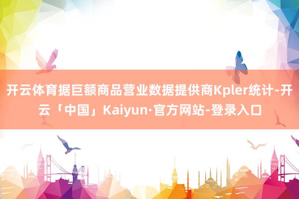 开云体育据巨额商品营业数据提供商Kpler统计-开云「中国」Kaiyun·官方网站-登录入口