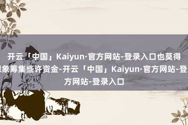 开云「中国」Kaiyun·官方网站-登录入口也莫得泄露想象筹集些许资金-开云「中国」Kaiyun·官方网站-登录入口