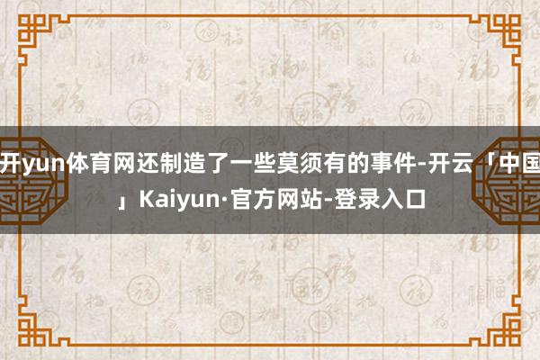 开yun体育网还制造了一些莫须有的事件-开云「中国」Kaiyun·官方网站-登录入口