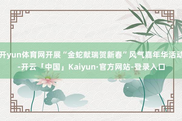 开yun体育网开展“金蛇献瑞贺新春”风气嘉年华活动-开云「中国」Kaiyun·官方网站-登录入口