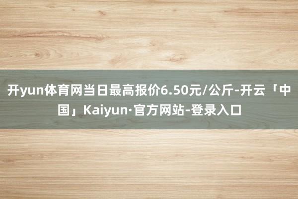 开yun体育网当日最高报价6.50元/公斤-开云「中国」Kaiyun·官方网站-登录入口