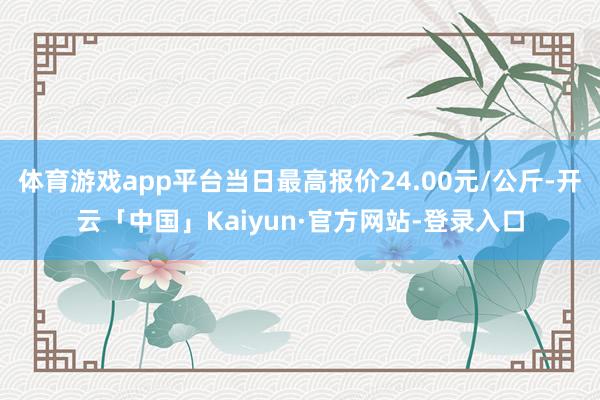 体育游戏app平台当日最高报价24.00元/公斤-开云「中国」Kaiyun·官方网站-登录入口