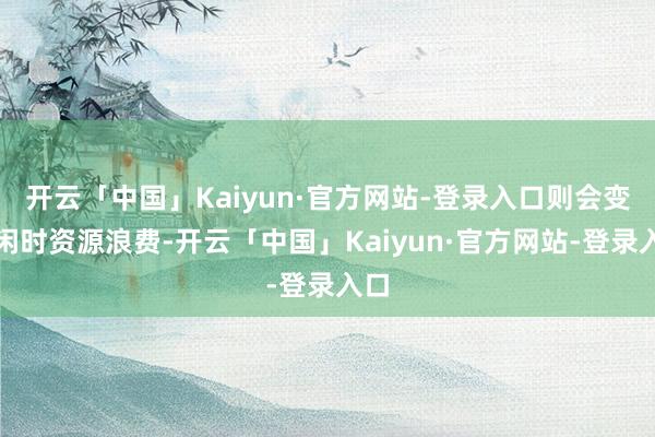 开云「中国」Kaiyun·官方网站-登录入口则会变成闲时资源浪费-开云「中国」Kaiyun·官方网站-登录入口