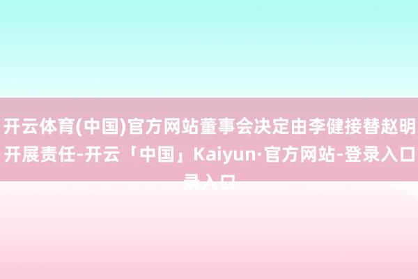 开云体育(中国)官方网站董事会决定由李健接替赵明开展责任-开云「中国」Kaiyun·官方网站-登录入口