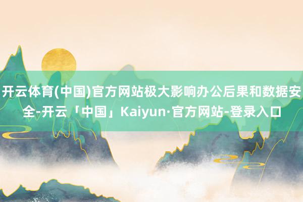 开云体育(中国)官方网站极大影响办公后果和数据安全-开云「中国」Kaiyun·官方网站-登录入口
