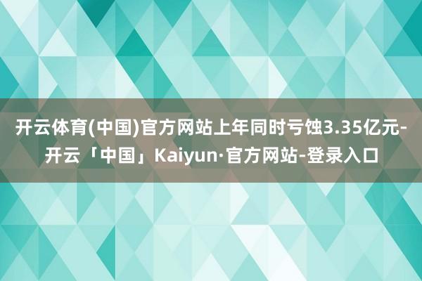 开云体育(中国)官方网站上年同时亏蚀3.35亿元-开云「中国」Kaiyun·官方网站-登录入口