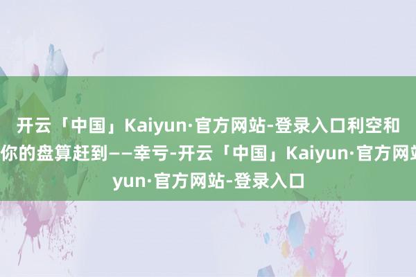 开云「中国」Kaiyun·官方网站-登录入口利空和利好不会按你的盘算赶到——幸亏-开云「中国」Kaiyun·官方网站-登录入口